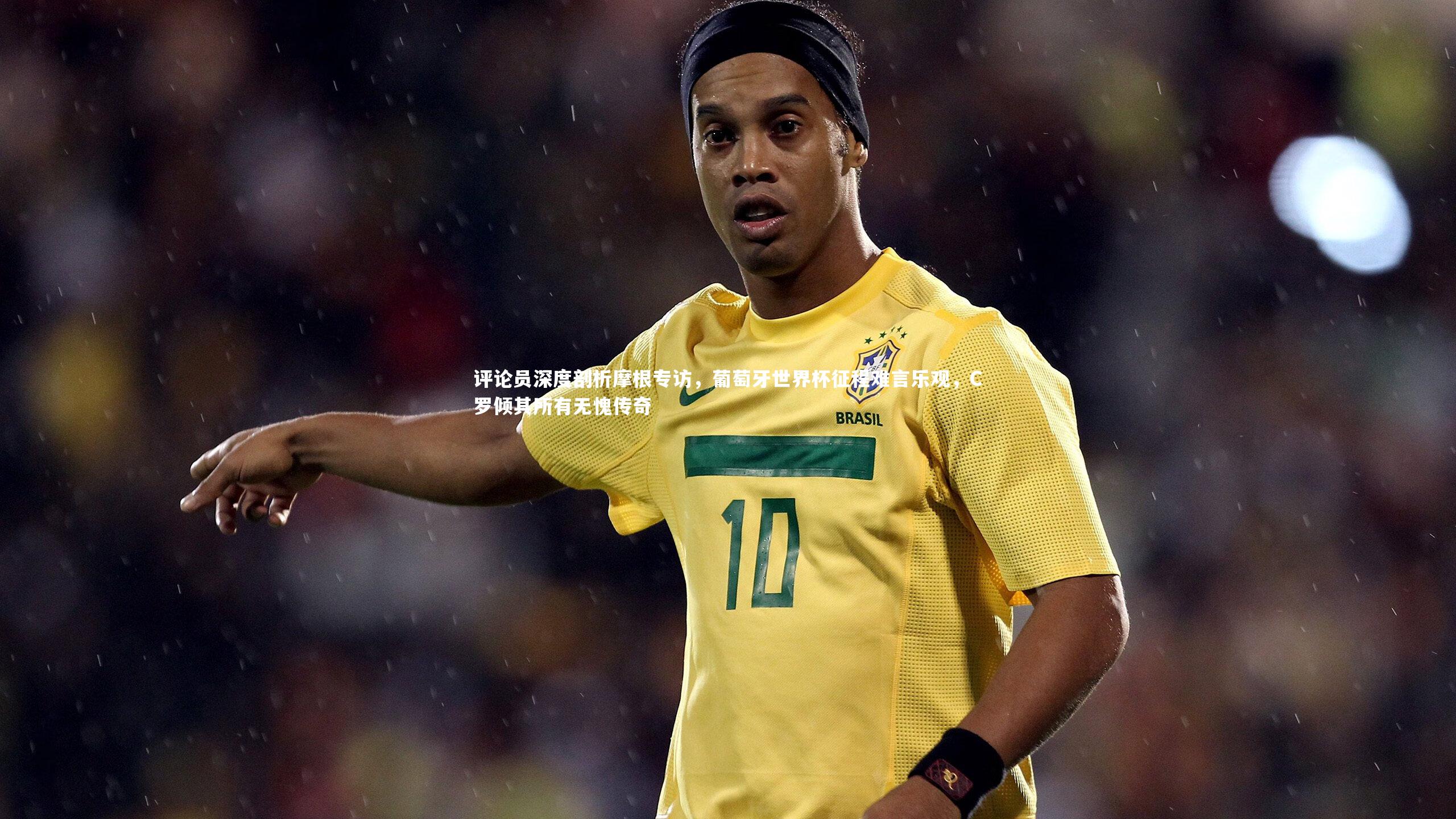 评论员深度剖析摩根专访，葡萄牙世界杯征程难言乐观，C罗倾其所有无愧传奇