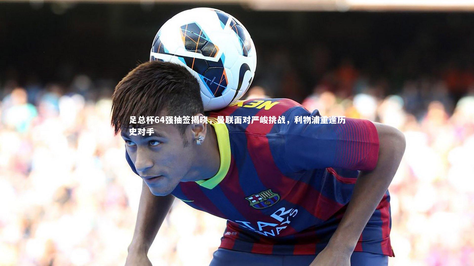 足总杯64强抽签揭晓，曼联面对严峻挑战，利物浦重逢历史对手